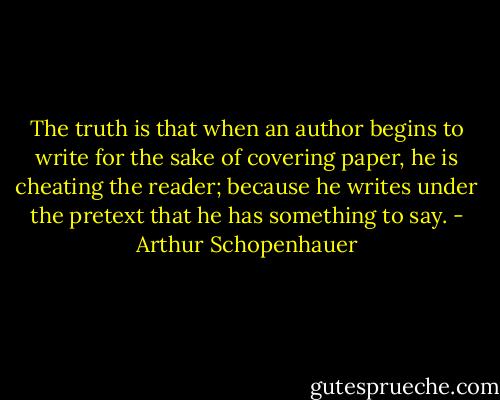 The truth is that when an author begins to write for the sake of covering paper, he is cheating the reader; because he writes under the pretext that he has something to say. - Arthur Schopenhauer