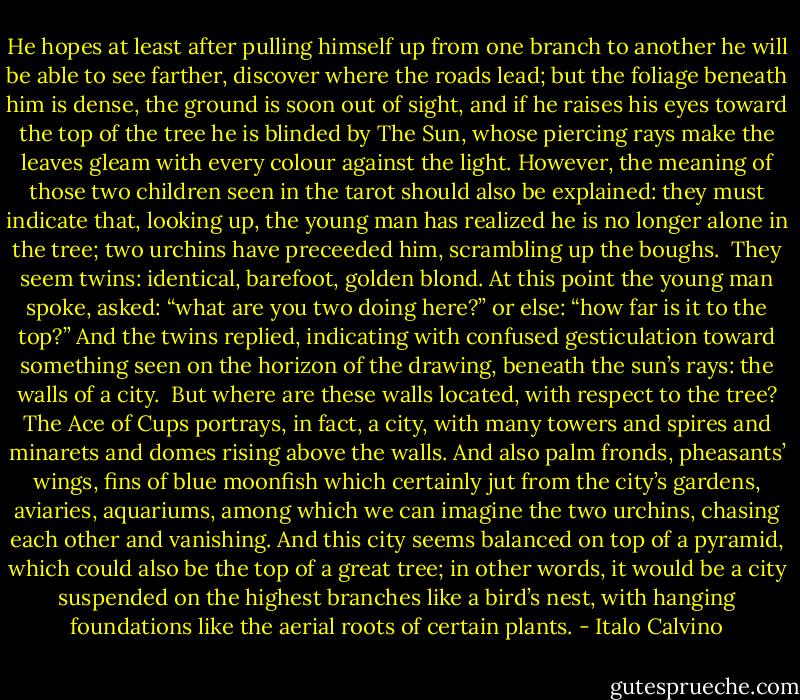 He hopes at least after pulling himself up from one branch to another he will be able to see farther, discover where the roads lead; but the foliage beneath him is dense, the ground is soon out of sight, and if he raises his eyes toward the top of the tree he is blinded by The Sun, whose piercing rays make the leaves gleam with every colour against the light. However, the meaning of those two children seen in the tarot should also be explained: they must indicate that, looking up, the young man has realized he is no longer alone in the tree; two urchins have preceeded him, scrambling up the boughs.<br /><br />They seem twins: identical, barefoot, golden blond. At this point the young man spoke, asked: “what are you two doing here?” or else: “how far is it to the top?” And the twins replied, indicating with confused gesticulation toward something seen on the horizon of the drawing, beneath the sun’s rays: the walls of a city.<br /><br />But where are these walls located, with respect to the tree? The Ace of Cups portrays, in fact, a city, with many towers and spires and minarets and domes rising above the walls. And also palm fronds, pheasants’ wings, fins of blue moonfish which certainly jut from the city’s gardens, aviaries, aquariums, among which we can imagine the two urchins, chasing each other and vanishing. And this city seems balanced on top of a pyramid, which could also be the top of a great tree; in other words, it would be a city suspended on the highest branches like a bird’s nest, with hanging foundations like the aerial roots of certain plants. - Italo Calvino