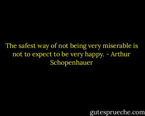 The safest way of not being very miserable is not to expect to be very happy. - Arthur Schopenhauer