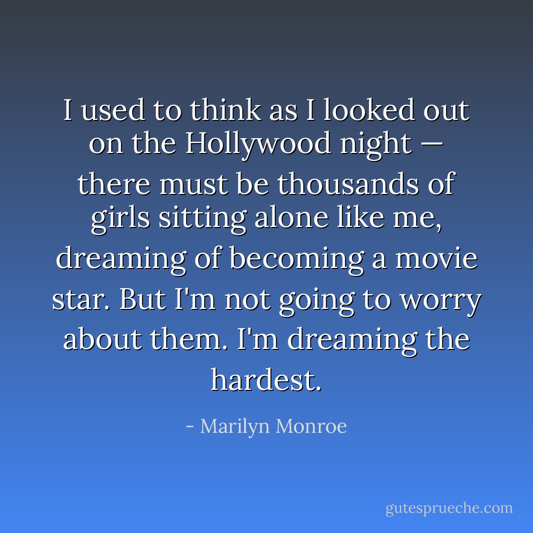 I used to think as I looked out on the Hollywood night — there must be thousands of girls sitting alone like me, dreaming of becoming a movie star. But I'm not going to worry about them. I'm dreaming the hardest. - Marilyn Monroe