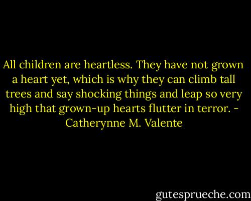 All children are heartless. They have not grown a heart yet, which is why they can climb tall trees and say shocking things and leap so very high that grown-up hearts flutter in terror. - Catherynne M. Valente