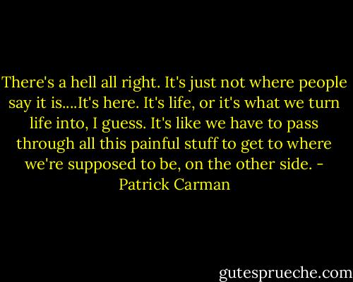 There's a hell all right. It's just not where people say it is....It's here. It's life, or it's what we turn life into, I guess. It's like we have to pass through all this painful stuff to get to where we're supposed to be, on the other side. - Patrick Carman