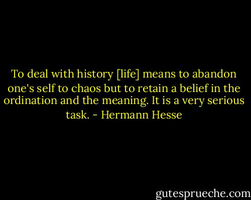 To deal with history [life] means to abandon one's self to chaos but to retain a belief in the ordination and the meaning. It is a very serious task. - Hermann Hesse