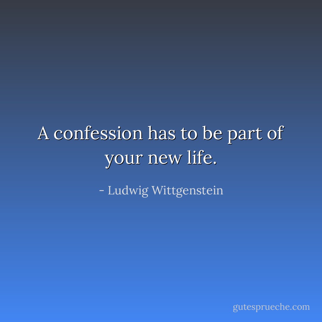 A confession has to be part of your new life. - Ludwig Wittgenstein