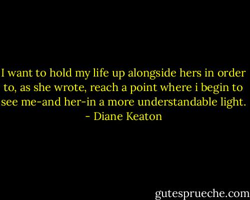 I want to hold my life up alongside hers in order to, as she wrote, reach a point where i begin to see me-and her-in a more understandable light. - Diane Keaton