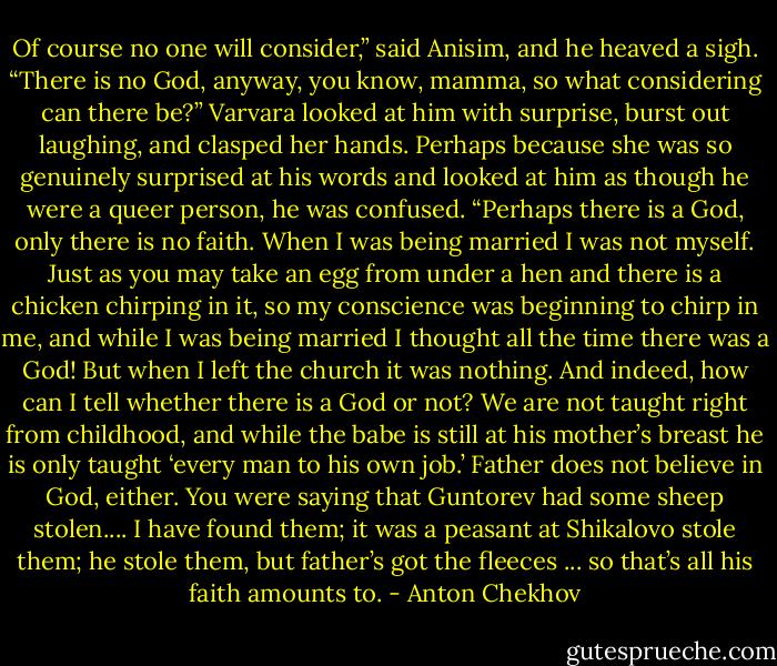 Of course no one will consider,” said Anisim, and he heaved a sigh. “There is no God, anyway, you know, mamma, so what considering can there be?”<br />Varvara looked at him with surprise, burst out laughing, and clasped her hands. Perhaps because she was so genuinely surprised at his words and looked at him as though he were a queer person, he was confused.<br />“Perhaps there is a God, only there is no faith. When I was being married I was not myself. Just as you may take an egg from under a hen and there is a chicken chirping in it, so my conscience was beginning to chirp in me, and while I was being married I thought all the time there was a God! But when I left the church it was nothing. And indeed, how can I tell whether there is a God or not? We are not taught right from childhood, and while the babe is still at his mother’s breast he is only taught ‘every man to his own job.’ Father does not believe in God, either. You were saying that Guntorev had some sheep stolen.... I have found them; it was a peasant at Shikalovo stole them; he stole them, but father’s got the fleeces ... so that’s all his faith amounts to. - Anton Chekhov