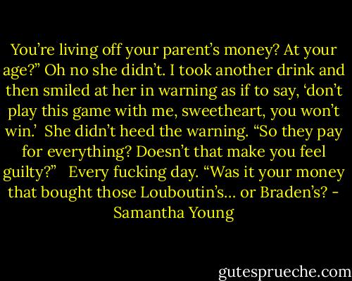 You’re living off your parent’s money? At your age?” Oh no she didn’t. I took another drink and then smiled at her in warning as if to say, ‘don’t play this game with me, sweetheart, you won’t win.’<br /><br />She didn’t heed the warning. “So they pay for everything? Doesn’t that make you feel guilty?” <br /><br />Every fucking day. “Was it your money that bought those Louboutin’s… or Braden’s? - Samantha Young