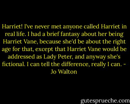 Harriet! I've never met anyone called Harriet in real life. I had a brief fantasy about her being Harriet Vane, because she'd be about the right age for that, except that Harriet Vane would be addressed as Lady Peter, and anyway she's fictional. I can tell the difference, really I can. - Jo Walton
