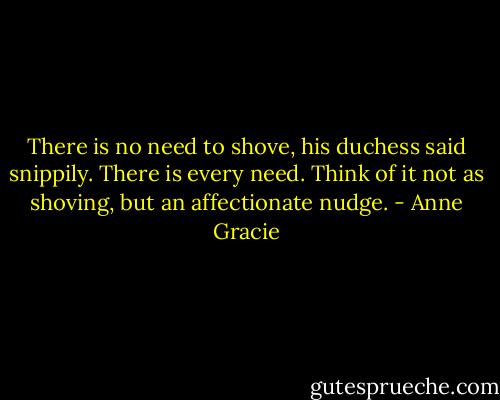There is no need to shove, his duchess said snippily.<br />There is every need. Think of it not as shoving, but an affectionate nudge. - Anne Gracie