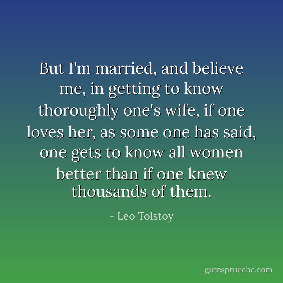But I'm married, and believe me, in getting to know thoroughly one's wife, if one loves her, as some one has said, one gets to know all women better than if one knew thousands of them. - Leo Tolstoy