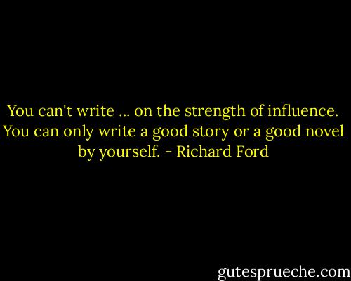 You can't write ... on the strength of influence. You can only write a good story or a good novel by yourself. - Richard Ford