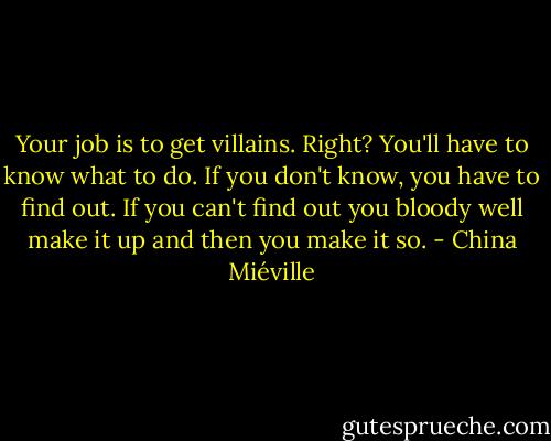 Your job is to get villains. Right? You'll have to know what to do. If you don't know, you have to find out. If you can't find out you bloody well make it up and then you make it so. - China Miéville