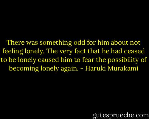 There was something odd for him about not feeling lonely. The very fact that he had ceased to be lonely caused him to fear the possibility of becoming lonely again. - Haruki Murakami