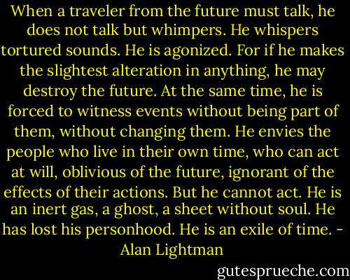 When a traveler from the future must talk, he does not talk but whimpers. He whispers tortured sounds. He is agonized. For if he makes the slightest alteration in anything, he may destroy the future. At the same time, he is forced to witness events without being part of them, without changing them. He envies the people who live in their own time, who can act at will, oblivious of the future, ignorant of the effects of their actions. But he cannot act. He is an inert gas, a ghost, a sheet without soul. He has lost his personhood. He is an exile of time. - Alan Lightman