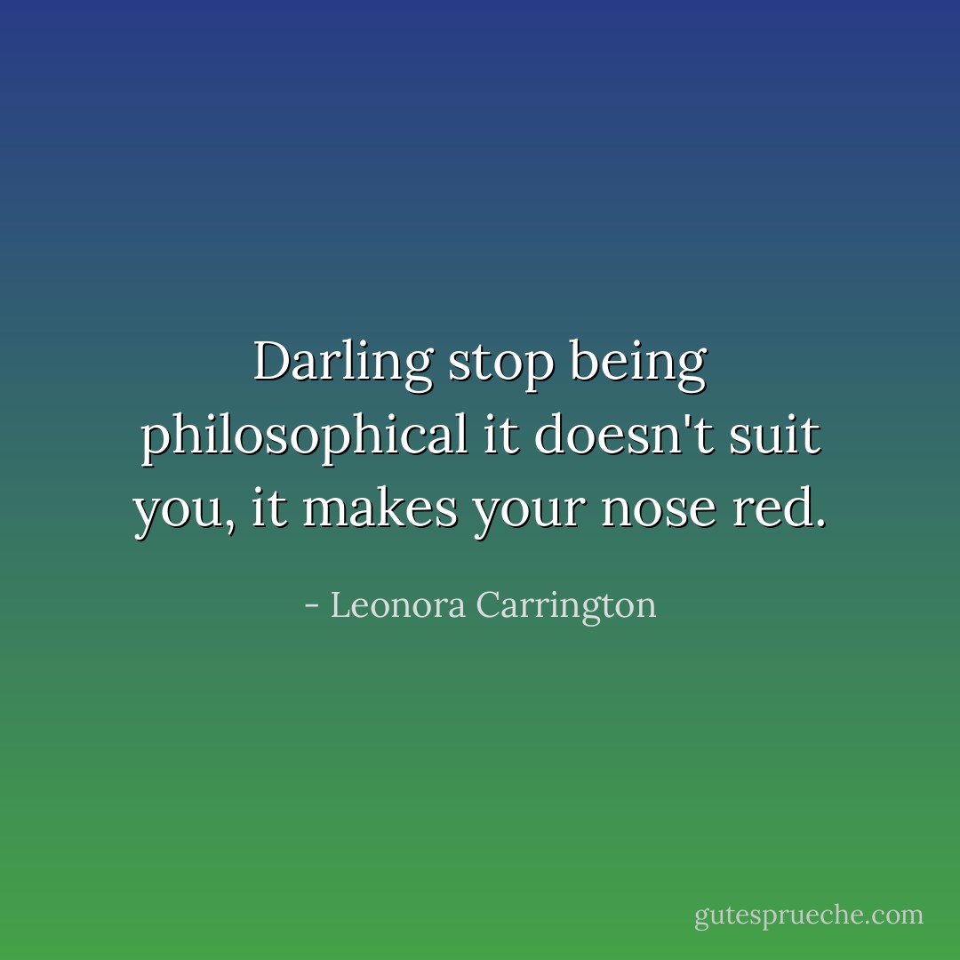 Darling stop being philosophical it doesn't suit you, it makes your nose red. - Leonora Carrington