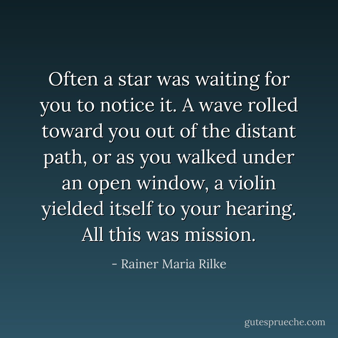 Often a star<br />was waiting for you to notice it. A wave rolled toward you<br />out of the distant path, or as you walked<br />under an open window, a violin<br />yielded itself to your hearing. All this was mission. - Rainer Maria Rilke