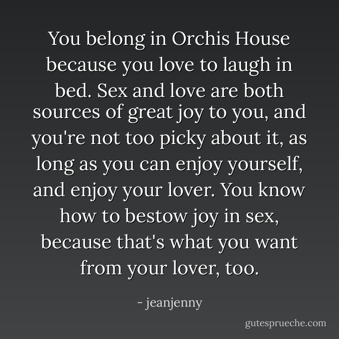 You belong in Orchis House because you love to laugh in bed. Sex and love are both sources of great joy to you, and you're not too picky about it, as long as you can enjoy yourself, and enjoy your lover. You know how to bestow joy in sex, because that's what you want from your lover, too. - jeanjenny