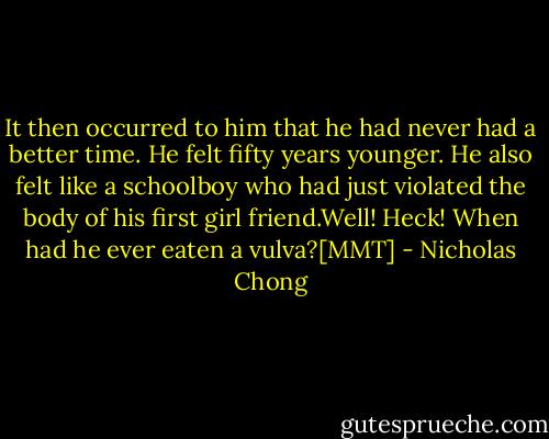It then occurred to him that he had never had a better time. He felt fifty years younger. He also felt like a schoolboy who had just violated the body of his first girl friend.Well! Heck! When had he ever eaten a vulva?[MMT] - Nicholas Chong