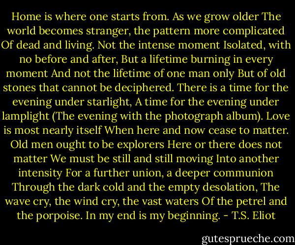 Home is where one starts from. As we grow older<br />The world becomes stranger, the pattern more complicated<br />Of dead and living. Not the intense moment<br />Isolated, with no before and after,<br />But a lifetime burning in every moment<br />And not the lifetime of one man only<br />But of old stones that cannot be deciphered.<br />There is a time for the evening under starlight,<br />A time for the evening under lamplight<br />(The evening with the photograph album).<br />Love is most nearly itself<br />When here and now cease to matter.<br />Old men ought to be explorers<br />Here or there does not matter<br />We must be still and still moving<br />Into another intensity<br />For a further union, a deeper communion<br />Through the dark cold and the empty desolation,<br />The wave cry, the wind cry, the vast waters<br />Of the petrel and the porpoise. In my end is my beginning. - T.S. Eliot