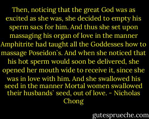 Then, noticing that the great God was as excited as she was, she decided to empty his sperm sacs for him. And thus she set upon massaging his organ of love in the manner Amphitrite had taught all the Goddesses how to massage Poseidon`s. And when she noticed that his hot sperm would soon be delivered, she opened her mouth wide to receive it, since she was in love with him. And she swallowed his seed in the manner Mortal women swallowed their husbands` seed, out of love. - Nicholas Chong