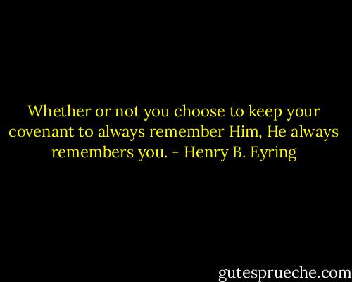 Whether or not you choose to keep your covenant to always remember Him, He always remembers you. - Henry B. Eyring