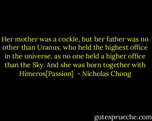 Her mother was a cockle, but her father was no other than Uranus, who held the highest office in the universe, as no one held a higher office than the Sky. And she was born together with Himeros[Passion]  - Nicholas Chong