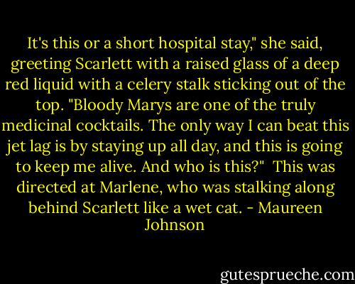 It's this or a short hospital stay," she said, greeting Scarlett with a raised glass of a deep red liquid with a celery stalk sticking out of the top. "Bloody Marys are one of the truly medicinal cocktails. The only way I can beat this jet lag is by staying up all day, and this is going to keep me alive. And who is this?"<br /><br />This was directed at Marlene, who was stalking along behind Scarlett like a wet cat. - Maureen Johnson