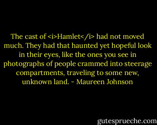 The cast of <i>Hamlet</i> had not moved much. They had that haunted yet hopeful look in their eyes, like the ones you see in photographs of people crammed into steerage compartments, traveling to some new, unknown land. - Maureen Johnson