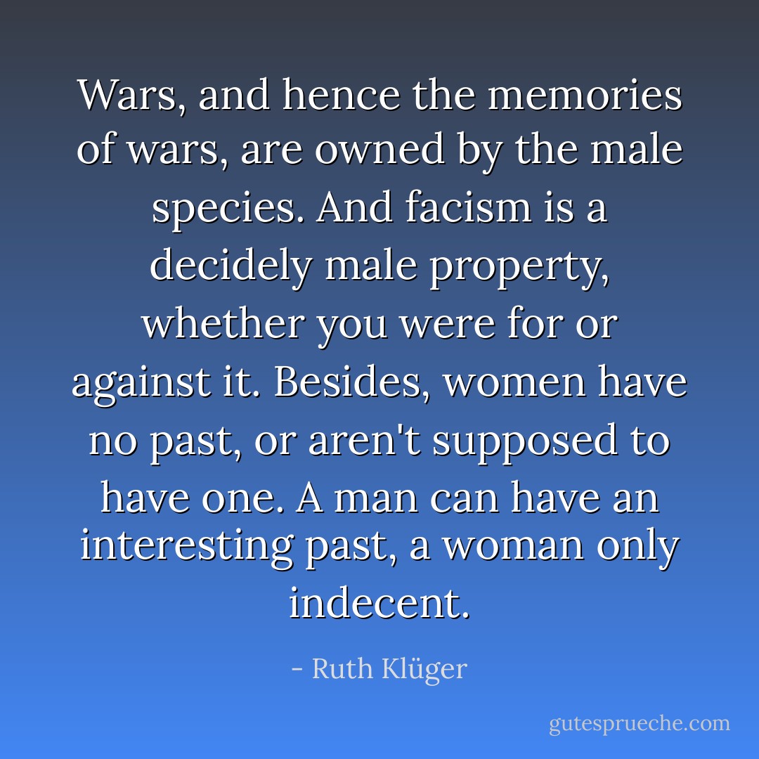 Wars, and hence the memories of wars, are owned by the male species. And facism is a decidely male property, whether you were for or against it. Besides, women have no past, or aren't supposed to have one. A man can have an interesting past, a woman only indecent. - Ruth Klüger