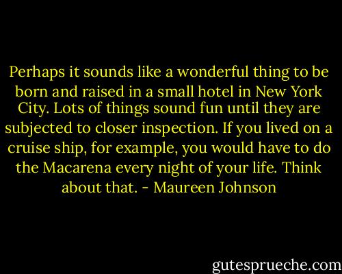 Perhaps it sounds like a wonderful thing to be born and raised in a small hotel in New York City. Lots of things sound fun until they are subjected to closer inspection. If you lived on a cruise ship, for example, you would have to do the Macarena every night of your life. Think about that. - Maureen Johnson