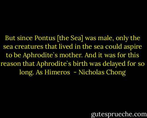 But since Pontus [the Sea] was male, only the sea creatures that lived in the sea could aspire to be Aphrodite`s mother. And it was for this reason that Aphrodite`s birth was delayed for so long. As Himeros  - Nicholas Chong