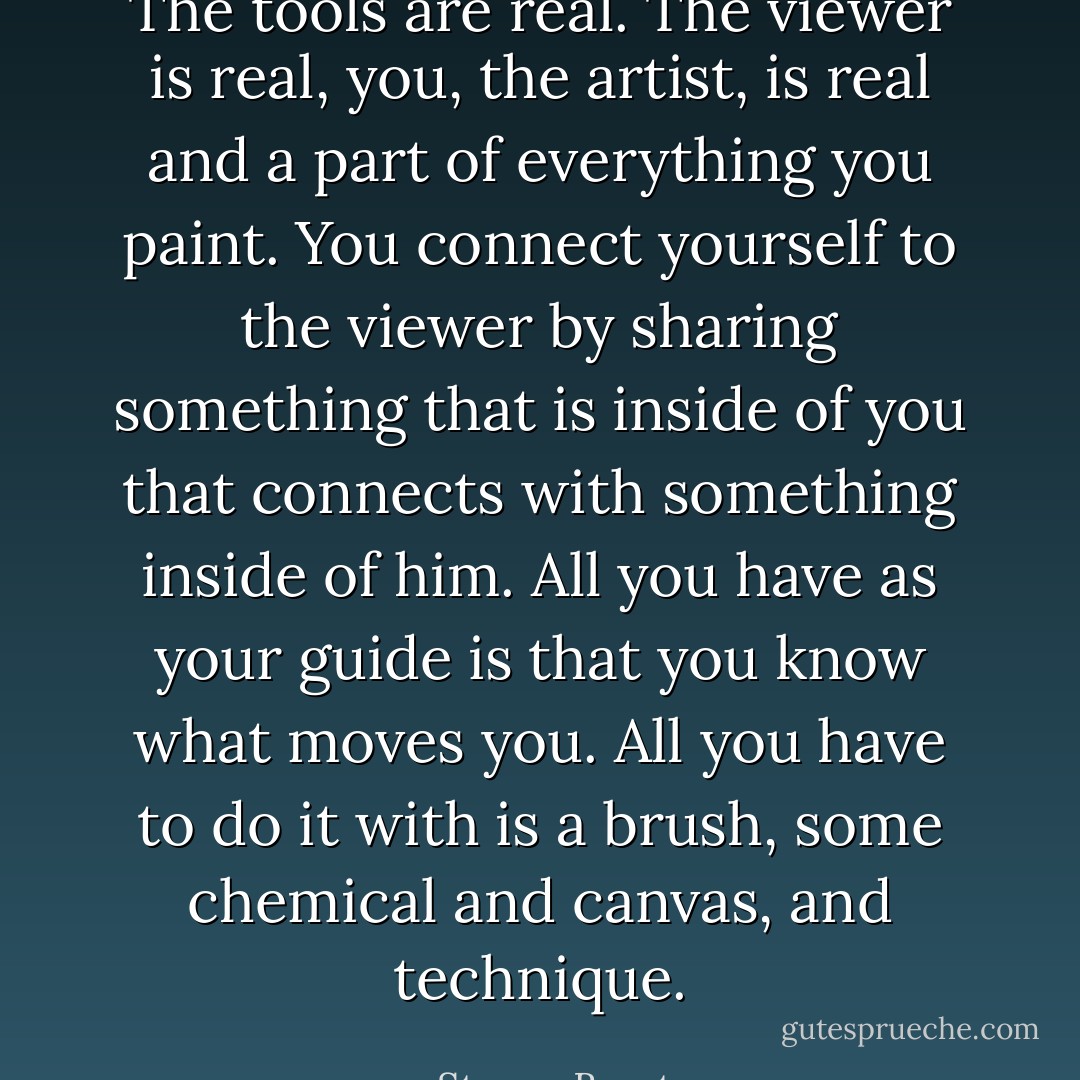 The tools are real. The viewer is real, you, the artist, is real and a part of everything you paint. You connect yourself to the viewer by sharing something that is inside of you that connects with something inside of him. All you have as your guide is that you know what moves you. All you have to do it with is a brush, some chemical and canvas, and technique. - Steven Brust