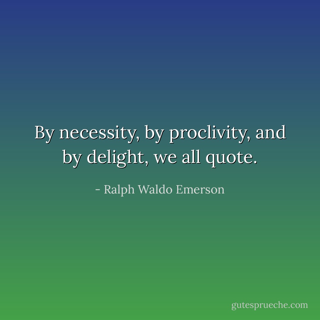 By necessity, by proclivity, and by delight, we all quote. - Ralph Waldo Emerson