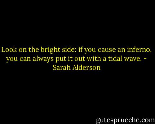 Look on the bright side: if you cause an inferno, you can always put it out with a tidal wave. - Sarah Alderson