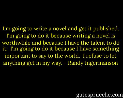 I'm going to write a novel and get it published. I'm going to do it because writing a novel is worthwhile and because I have the talent to do it.<br /><br />I'm going to do it because I have something important to say to the world.<br /><br />I refuse to let anything get in my way. - Randy Ingermanson