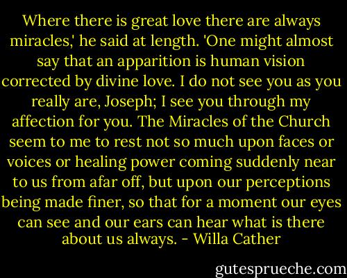 Where there is great love there are always miracles,' he said at length. 'One might almost say that an apparition is human vision corrected by divine love. I do not see you as you really are, Joseph; I see you through my affection for you. The Miracles of the Church seem to me to rest not so much upon faces or voices or healing power coming suddenly near to us from afar off, but upon our perceptions being made finer, so that for a moment our eyes can see and our ears can hear what is there about us always. - Willa Cather