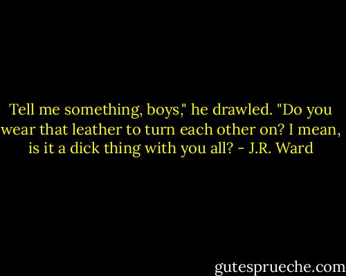 Tell me something, boys," he drawled. "Do you wear that leather to turn each other on? I mean, is it a dick thing with you all? - J.R. Ward