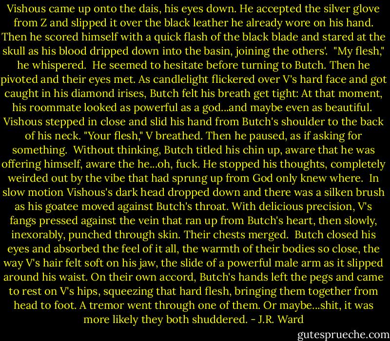 Vishous came up onto the dais, his eyes down. He accepted the silver glove from Z and slipped it over the black leather he already wore on his hand. Then he scored himself with a quick flash of the black blade and stared at the skull as his blood dripped down into the basin, joining the others'.<br /><br />"My flesh," he whispered.<br /><br />He seemed to hesitate before turning to Butch. Then he pivoted and their eyes met. As candlelight flickered over V's hard face and got caught in his diamond irises, Butch felt his breath get tight: At that moment, his roommate looked as powerful as a god...and maybe even as beautiful.<br /><br />Vishous stepped in close and slid his hand from Butch's shoulder to the back of his neck. "Your flesh," V breathed. Then he paused, as if asking for something.<br /><br />Without thinking, Butch titled his chin up, aware that he was offering himself, aware the he...oh, fuck. He stopped his thoughts, completely weirded out by the vibe that had sprung up from God only knew where.<br /><br />In slow motion Vishous's dark head dropped down and there was a silken brush as his goatee moved against Butch's throat. With delicious precision, V's fangs pressed against the vein that ran up from Butch's heart, then slowly, inexorably, punched through skin. Their chests merged.<br /><br />Butch closed his eyes and absorbed the feel of it all, the warmth of their bodies so close, the way V's hair felt soft on his jaw, the slide of a powerful male arm as it slipped around his waist. On their own accord, Butch's hands left the pegs and came to rest on V's hips, squeezing that hard flesh, bringing them together from head to foot. A tremor went through one of them. Or maybe...shit, it was more likely they both shuddered. - J.R. Ward