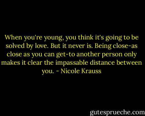 When you're young, you think it's going to be solved by love. But it never is. Being close-as close as you can get-to another person only makes it clear the impassable distance between you. - Nicole Krauss