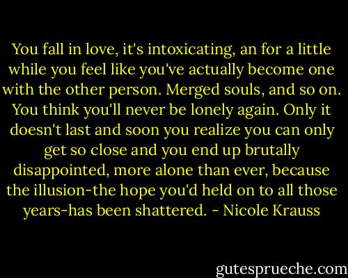 You fall in love, it's intoxicating, an for a little while you feel like you've actually become one with the other person. Merged souls, and so on. You think you'll never be lonely again. Only it doesn't last and soon you realize you can only get so close and you end up brutally disappointed, more alone than ever, because the illusion-the hope you'd held on to all those years-has been shattered. - Nicole Krauss