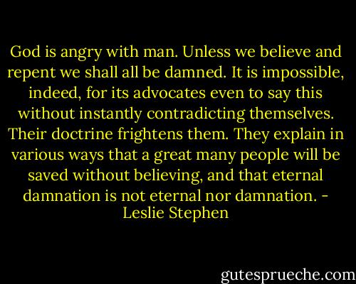 God is angry with man. Unless we believe and repent we shall all be damned. It is impossible, indeed, for its advocates even to say this without instantly contradicting themselves. Their doctrine frightens them. They explain in various ways that a great many people will be saved without believing, and that eternal damnation is not eternal nor damnation. - Leslie Stephen