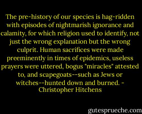 The pre-history of our species is hag-ridden with episodes of nightmarish ignorance and calamity, for which religion used to identify, not just the wrong explanation but the wrong culprit. Human sacrifices were made preeminently in times of epidemics, useless prayers were uttered, bogus "miracles" attested to, and scapegoats--such as Jews or witches--hunted down and burned. - Christopher Hitchens