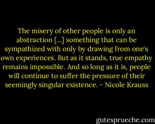 The misery of other people is only an abstraction [...] something that can be sympathized with only by drawing from one's own experiences. But as it stands, true empathy remains impossible. And so long as it is, people will continue to suffer the pressure of their seemingly singular existence. - Nicole Krauss