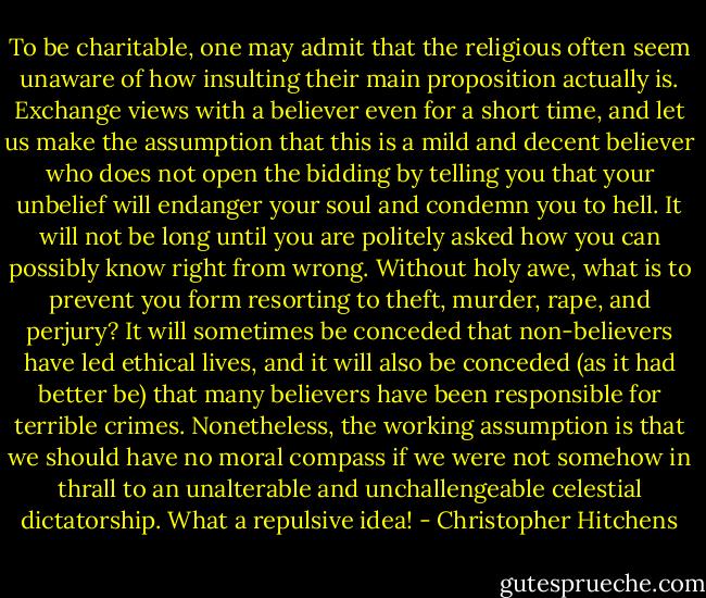 To be charitable, one may admit that the religious often seem unaware of how insulting their main proposition actually is. Exchange views with a believer even for a short time, and let us make the assumption that this is a mild and decent believer who does not open the bidding by telling you that your unbelief will endanger your soul and condemn you to hell. It will not be long until you are politely asked how you can possibly know right from wrong. Without holy awe, what is to prevent you form resorting to theft, murder, rape, and perjury? It will sometimes be conceded that non-believers have led ethical lives, and it will also be conceded (as it had better be) that many believers have been responsible for terrible crimes. Nonetheless, the working assumption is that we should have no moral compass if we were not somehow in thrall to an unalterable and unchallengeable celestial dictatorship. What a repulsive idea! - Christopher Hitchens
