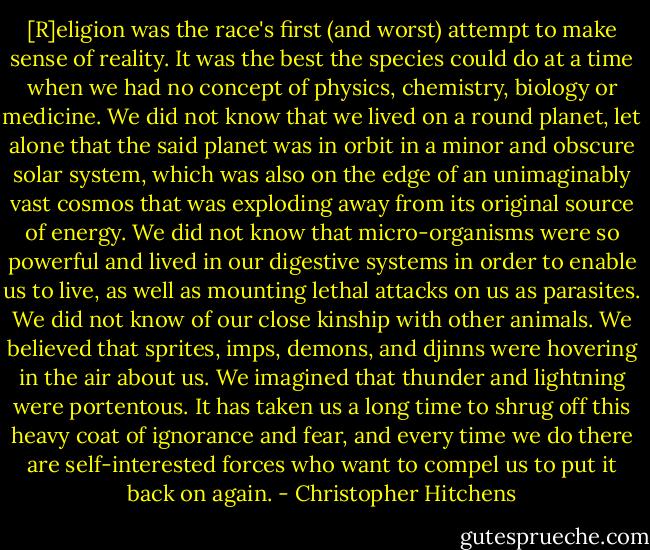 [R]eligion was the race's first (and worst) attempt to make sense of reality. It was the best the species could do at a time when we had no concept of physics, chemistry, biology or medicine. We did not know that we lived on a round planet, let alone that the said planet was in orbit in a minor and obscure solar system, which was also on the edge of an unimaginably vast cosmos that was exploding away from its original source of energy. We did not know that micro-organisms were so powerful and lived in our digestive systems in order to enable us to live, as well as mounting lethal attacks on us as parasites. We did not know of our close kinship with other animals. We believed that sprites, imps, demons, and djinns were hovering in the air about us. We imagined that thunder and lightning were portentous. It has taken us a long time to shrug off this heavy coat of ignorance and fear, and every time we do there are self-interested forces who want to compel us to put it back on again. - Christopher Hitchens