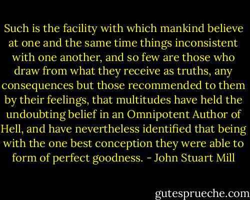 Such is the facility with which mankind believe at one and the same time things inconsistent with one another, and so few are those who draw from what they receive as truths, any consequences but those recommended to them by their feelings, that multitudes have held the undoubting belief in an Omnipotent Author of Hell, and have nevertheless identified that being with the one best conception they were able to form of perfect goodness. - John Stuart Mill