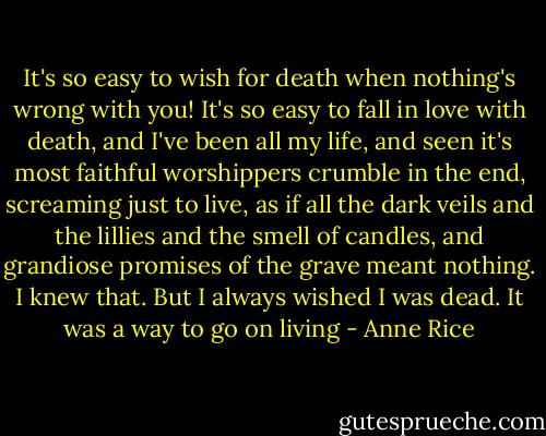It's so easy to wish for death when nothing's wrong with you! It's so easy to fall in love with death, and I've been all my life, and seen it's most faithful worshippers crumble in the end, screaming just to live, as if all the dark veils and the lillies and the smell of candles, and grandiose promises of the grave meant nothing. I knew that. But I always wished I was dead. It was a way to go on living - Anne Rice