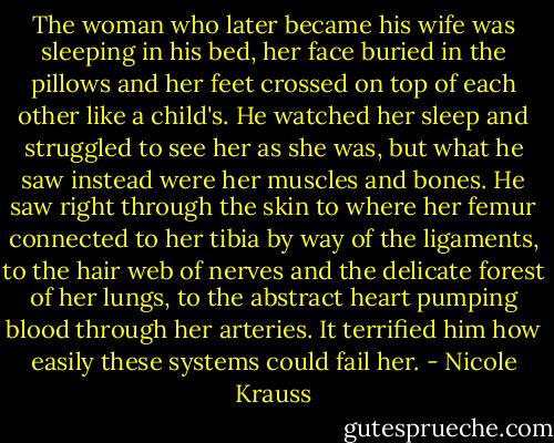The woman who later became his wife was sleeping in his bed, her face buried in the pillows and her feet crossed on top of each other like a child's. He watched her sleep and struggled to see her as she was, but what he saw instead were her muscles and bones. He saw right through the skin to where her femur connected to her tibia by way of the ligaments, to the hair web of nerves and the delicate forest of her lungs, to the abstract heart pumping blood through her arteries. It terrified him how easily these systems could fail her. - Nicole Krauss