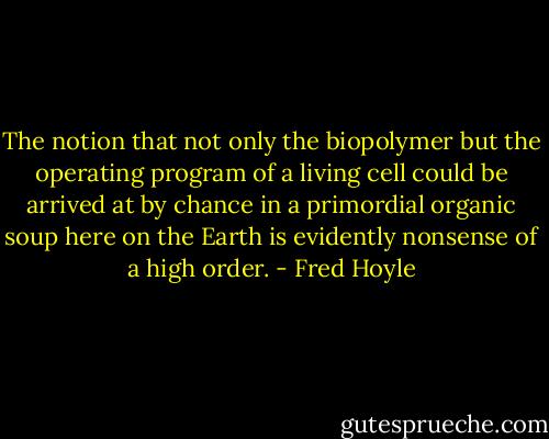 The notion that not only the biopolymer but the operating program of a living cell could be arrived at by chance in a primordial organic soup here on the Earth is evidently nonsense of a high order. - Fred Hoyle