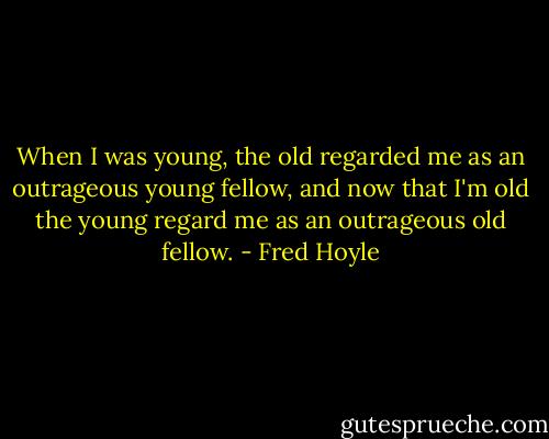 When I was young, the old regarded me as an outrageous young fellow, and now that I'm old the young regard me as an outrageous old fellow. - Fred Hoyle
